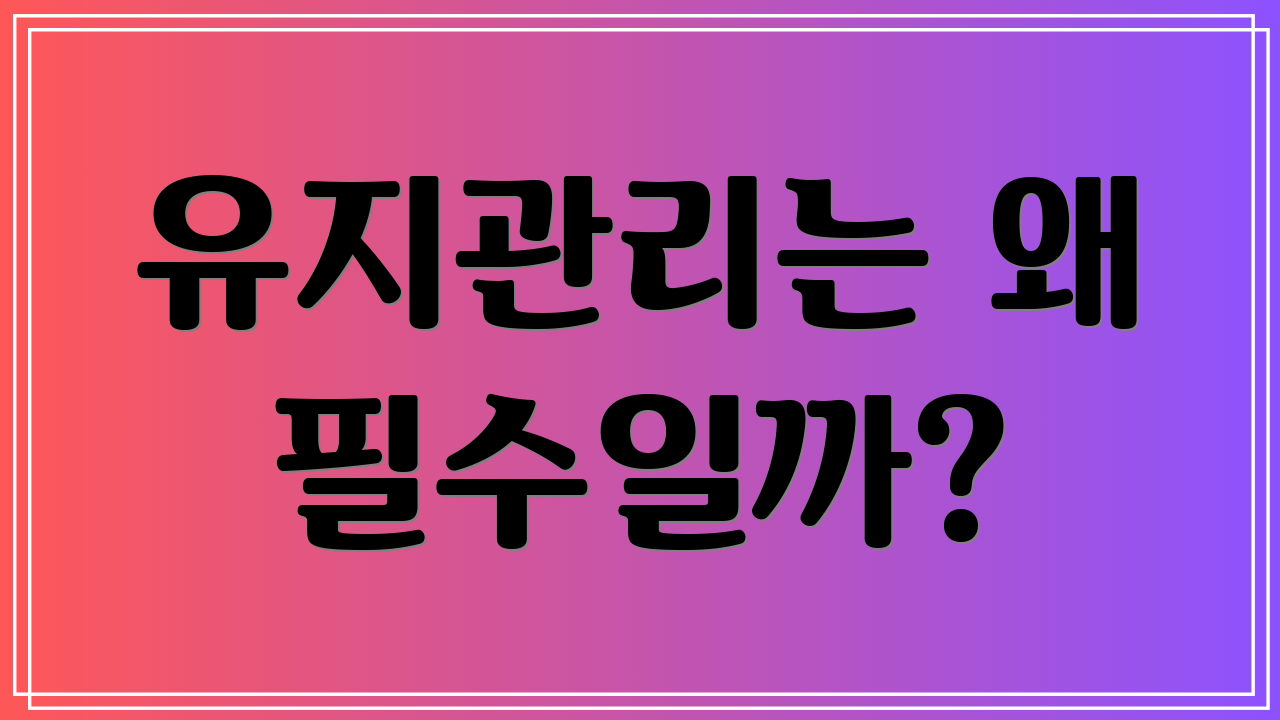 유지관리는 왜 필수일까?